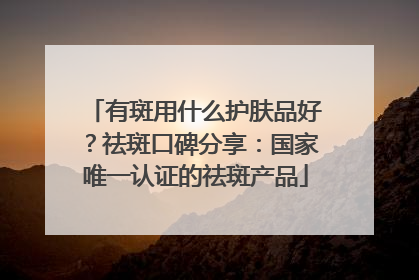 有斑用什么护肤品好？祛斑口碑分享：国家唯一认证的祛斑产品