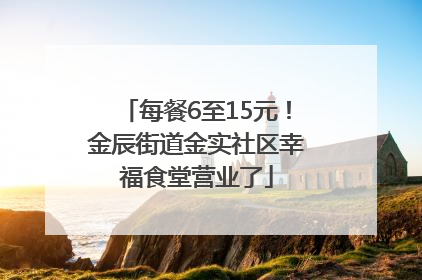 每餐6至15元！金辰街道金实社区幸福食堂营业了