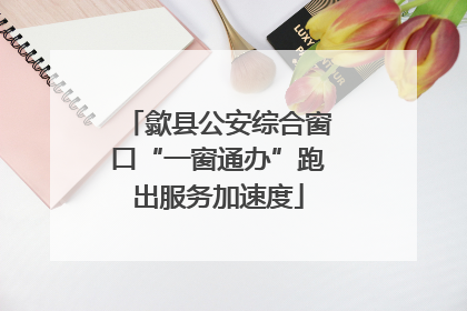 歙县公安综合窗口“一窗通办”跑出服务加速度