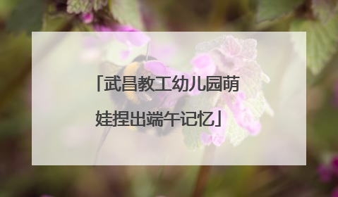 武昌教工幼儿园萌娃捏出端午记忆