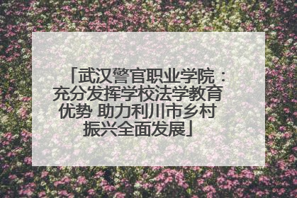 武汉警官职业学院：充分发挥学校法学教育优势 助力利川市乡村振兴全面发展