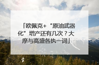 欧佩克+“原油武器化”增产还有几次？大摩与高盛各执一词