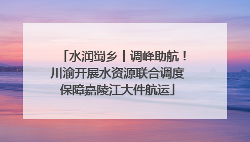 水润蜀乡丨调峰助航！川渝开展水资源联合调度保障嘉陵江大件航运