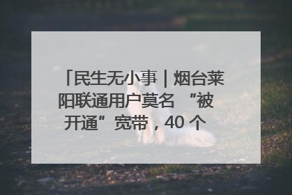 民生无小事｜烟台莱阳联通用户莫名 “被开通”宽带，40 个月扣费无人知