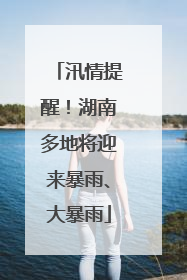 汛情提醒！湖南多地将迎来暴雨、大暴雨