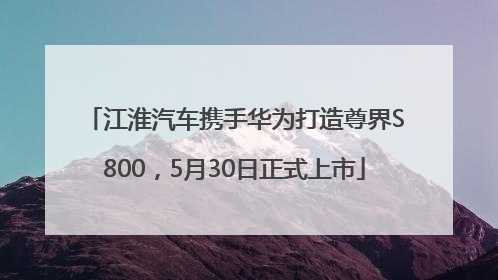 江淮汽车携手华为打造尊界S800，5月30日正式上市