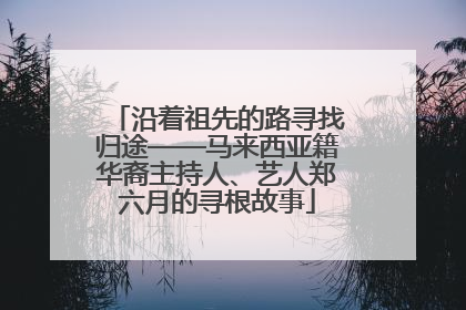 沿着祖先的路寻找归途——马来西亚籍华裔主持人、艺人郑六月的寻根故事