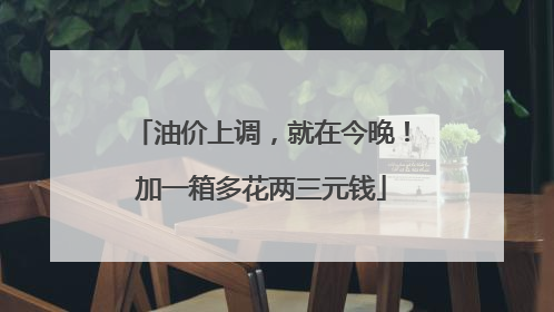 油价上调，就在今晚！加一箱多花两三元钱