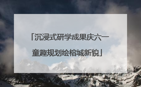 沉浸式研学成果庆六一 童趣规划绘榕城新貌