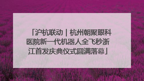 沪杭联动｜杭州朝聚眼科医院新一代机器人全飞秒浙江首发庆典仪式圆满落幕