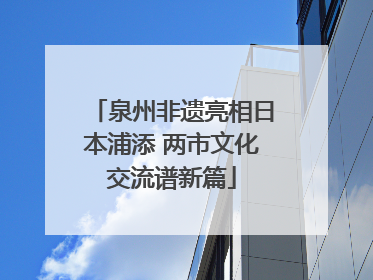 泉州非遗亮相日本浦添 两市文化交流谱新篇