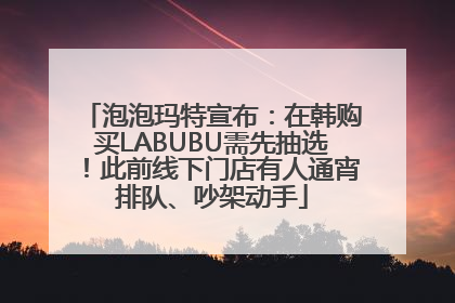 泡泡玛特宣布：在韩购买LABUBU需先抽选！此前线下门店有人通宵排队、吵架动手