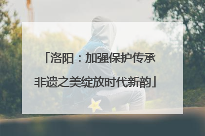 洛阳：加强保护传承 非遗之美绽放时代新韵