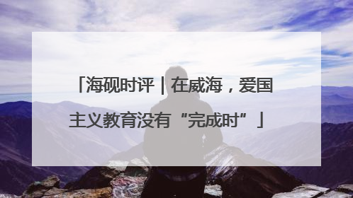 海砚时评｜在威海，爱国主义教育没有“完成时”