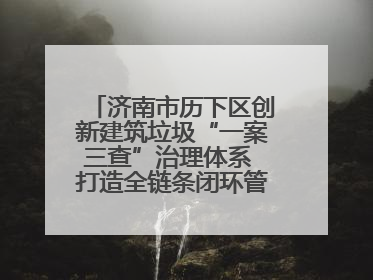 济南市历下区创新建筑垃圾“一案三查”治理体系 打造全链条闭环管理新范式