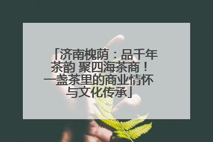 济南槐荫：品千年茶韵 聚四海茶商！一盏茶里的商业情怀与文化传承
