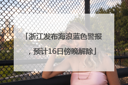 浙江发布海浪蓝色警报，预计16日傍晚解除