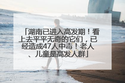 湖南已进入高发期！看上去平平无奇的它们，已经造成47人中毒！老人、儿童是高发人群