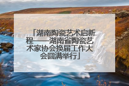 湖南陶瓷艺术启新程——湖南省陶瓷艺术家协会换届工作大会圆满举行