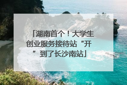 湖南首个！大学生创业服务接待站“开”到了长沙南站
