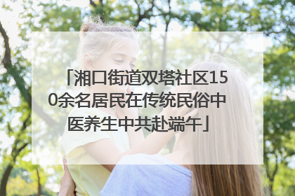 湘口街道双塔社区150余名居民在传统民俗中医养生中共赴端午