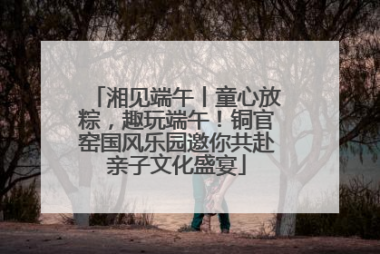 湘见端午丨童心放粽，趣玩端午！铜官窑国风乐园邀你共赴亲子文化盛宴