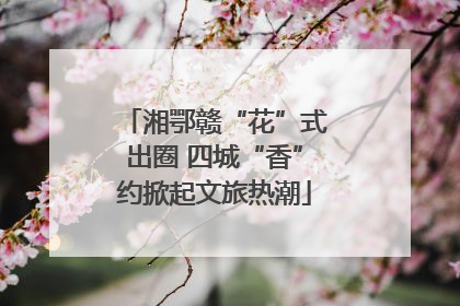 湘鄂赣“花”式出圈 四城“香”约掀起文旅热潮