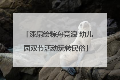 漆扇绘粽舟竞浪 幼儿园双节活动玩转民俗