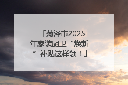 菏泽市2025年家装厨卫“焕新”补贴这样领！
