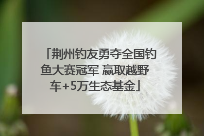 荆州钓友勇夺全国钓鱼大赛冠军 赢取越野车+5万生态基金
