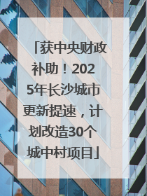 获中央财政补助！2025年长沙城市更新提速，计划改造30个城中村项目