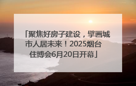 聚焦好房子建设，擘画城市人居未来！2025烟台住博会6月20日开幕
