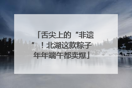 舌尖上的“非遗”！北湖这款粽子年年端午都卖爆