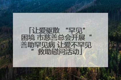 让爱驱散 “罕见” 困境 市慈善总会开展“善助罕见病 让爱不罕见”救助慰问活动