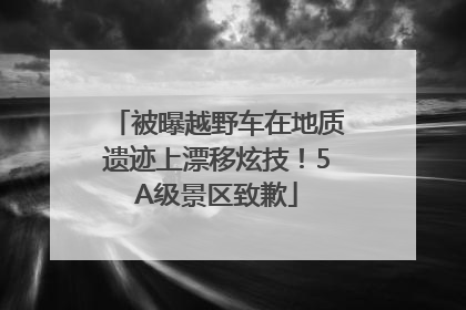 被曝越野车在地质遗迹上漂移炫技！5A级景区致歉