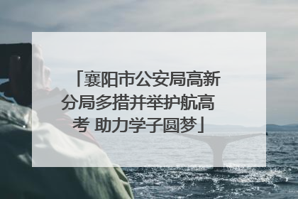 襄阳市公安局高新分局多措并举护航高考 助力学子圆梦