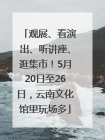 观展、看演出、听讲座、逛集市！5月20日至26日，云南文化馆里玩场多