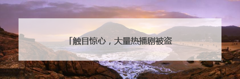 触目惊心，大量热播剧被盗！业内：一年被偷200亿
