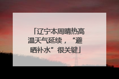 辽宁本周晴热高温天气延续，“避晒补水”很关键