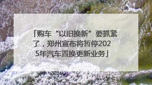 购车“以旧换新”要抓紧了，郑州宣布将暂停2025年汽车置换更新业务