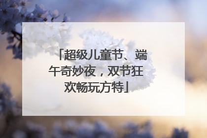 超级儿童节、端午奇妙夜，双节狂欢畅玩方特