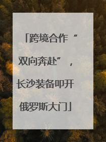 跨境合作“双向奔赴”，长沙装备叩开俄罗斯大门