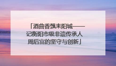 酒曲香飘耒阳城——记衡阳市级非遗传承人周后富的坚守与创新
