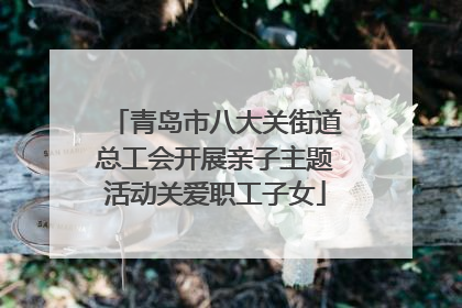 青岛市八大关街道总工会开展亲子主题活动关爱职工子女