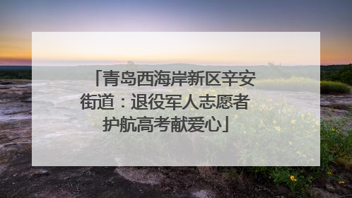 青岛西海岸新区辛安街道：退役军人志愿者护航高考献爱心