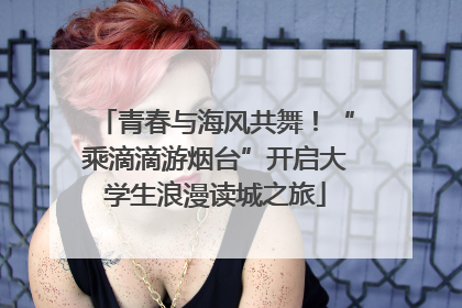 青春与海风共舞！“乘滴滴游烟台”开启大学生浪漫读城之旅