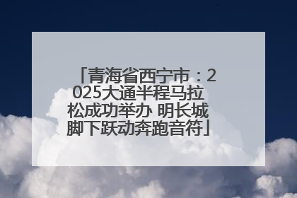 青海省西宁市：2025大通半程马拉松成功举办 明长城脚下跃动奔跑音符