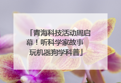 青海科技活动周启幕！听科学家故事 玩机器狗学科普