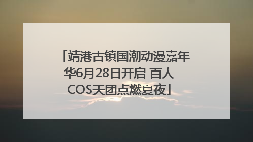 靖港古镇国潮动漫嘉年华6月28日开启 百人COS天团点燃夏夜