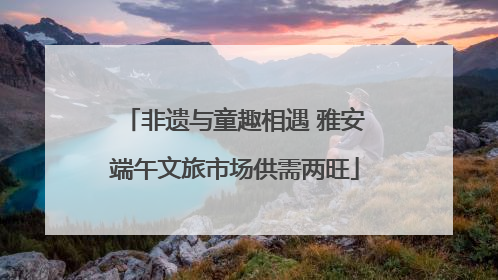 非遗与童趣相遇 雅安端午文旅市场供需两旺